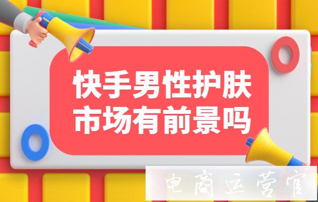 快手男性護(hù)膚市場有前景嗎?品牌方如何入局快手[他經(jīng)濟(jì)]市場?